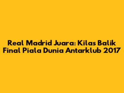 Real Madrid Juara: Kilas Balik Final Piala Dunia Antarklub 2017