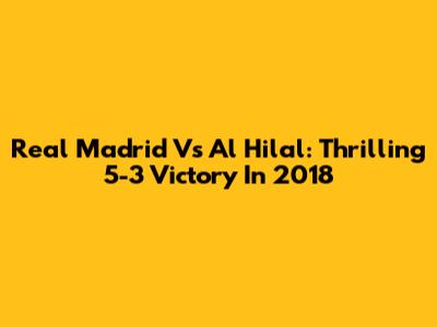 Real Madrid Vs Al Hilal: Thrilling 5-3 Victory In 2018