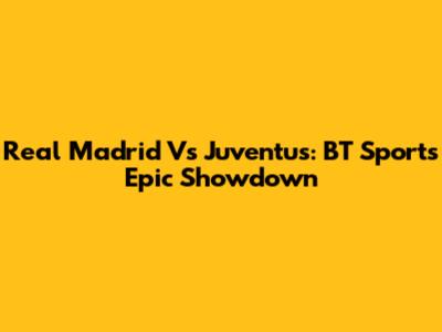Real Madrid Vs Juventus: BT Sport's Epic Showdown