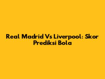 Real Madrid Vs Liverpool: Skor Prediksi Bola