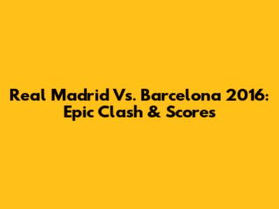 Real Madrid Vs. Barcelona 2016: Epic Clash & Scores