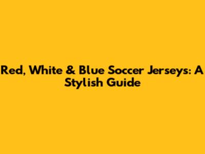 Red, White & Blue Soccer Jerseys: A Stylish Guide