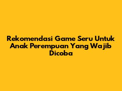 Rekomendasi Game Seru Untuk Anak Perempuan Yang Wajib Dicoba