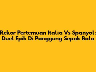 Rekor Pertemuan Italia Vs Spanyol: Duel Epik Di Panggung Sepak Bola