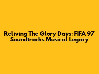 Reliving The Glory Days: FIFA 97 Soundtrack's Musical Legacy