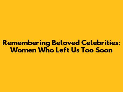 Remembering Beloved Celebrities: Women Who Left Us Too Soon