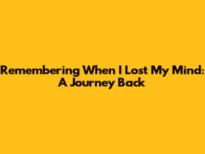 Remembering When I Lost My Mind: A Journey Back