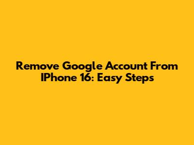 Remove Google Account From IPhone 16: Easy Steps