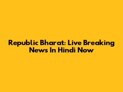 Republic Bharat: Live Breaking News In Hindi Now