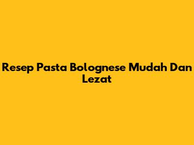 Resep Pasta Bolognese Mudah Dan Lezat
