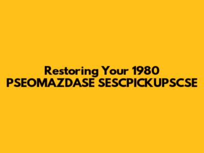 Restoring Your 1980 PSEOMAZDASE SESCPICKUPSCSE