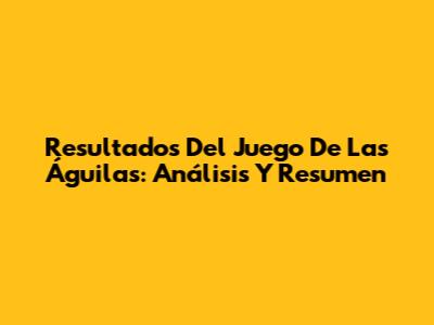 Resultados Del Juego De Las Águilas: Análisis Y Resumen