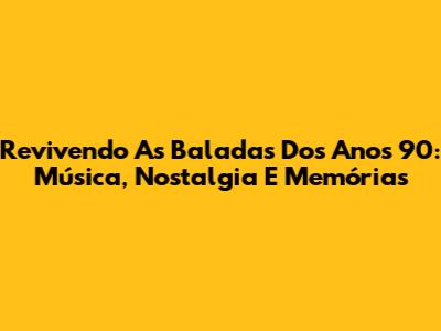 Revivendo As Baladas Dos Anos 90: Música, Nostalgia E Memórias