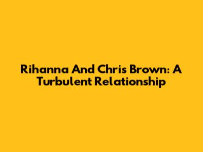 Rihanna And Chris Brown: A Turbulent Relationship