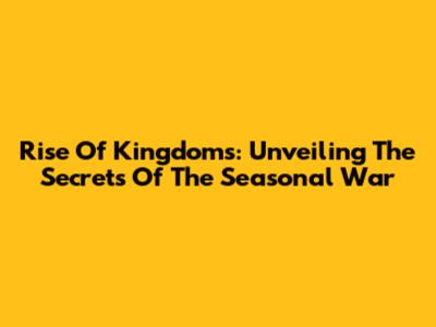 Rise Of Kingdoms: Unveiling The Secrets Of The Seasonal War