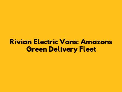 Rivian Electric Vans: Amazon's Green Delivery Fleet