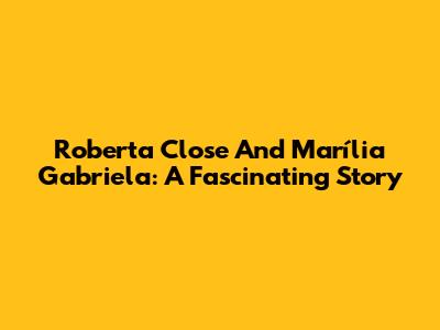 Roberta Close And Marília Gabriela: A Fascinating Story