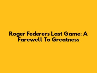 Roger Federer's Last Game: A Farewell To Greatness