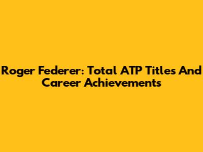 Roger Federer: Total ATP Titles And Career Achievements