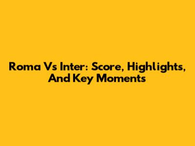 Roma Vs Inter: Score, Highlights, And Key Moments