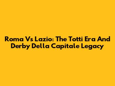 Roma Vs Lazio: The Totti Era And Derby Della Capitale Legacy