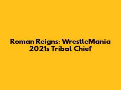Roman Reigns: WrestleMania 2021's Tribal Chief