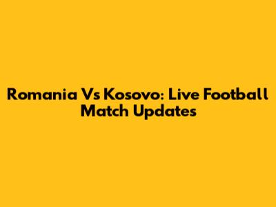 Romania Vs Kosovo: Live Football Match Updates