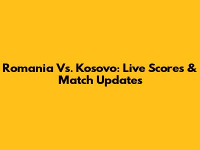 Romania Vs. Kosovo: Live Scores & Match Updates