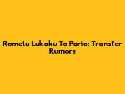 Romelu Lukaku To Porto: Transfer Rumors