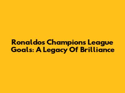 Ronaldo's Champions League Goals: A Legacy Of Brilliance