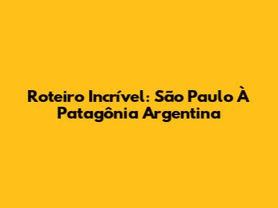 Roteiro Incrível: São Paulo À Patagônia Argentina