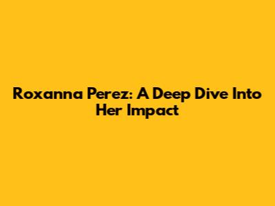 Roxanna Perez: A Deep Dive Into Her Impact