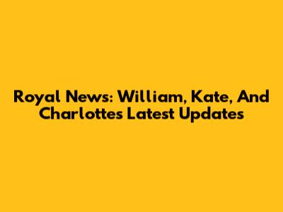 Royal News: William, Kate, And Charlotte's Latest Updates