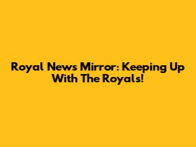 Royal News Mirror: Keeping Up With The Royals!