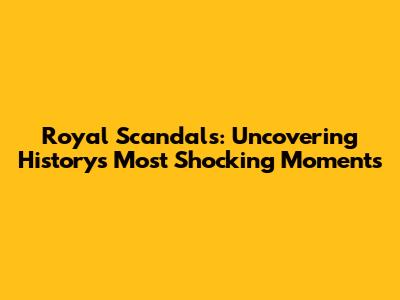 Royal Scandals: Uncovering History's Most Shocking Moments