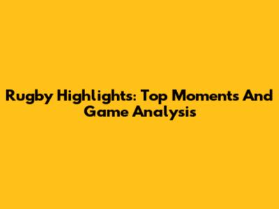 Rugby Highlights: Top Moments And Game Analysis