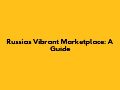 Russia's Vibrant Marketplace: A Guide