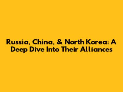 Russia, China, & North Korea: A Deep Dive Into Their Alliances