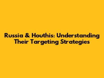 Russia & Houthis: Understanding Their Targeting Strategies