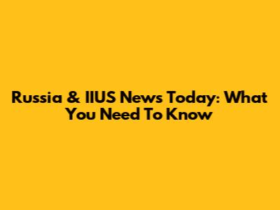 Russia & IIUS News Today: What You Need To Know