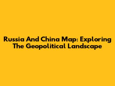 Russia And China Map: Exploring The Geopolitical Landscape
