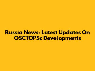 Russia News: Latest Updates On OSCTOPSc Developments