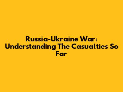 Russia-Ukraine War: Understanding The Casualties So Far