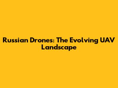 Russian Drones: The Evolving UAV Landscape