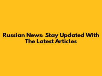 Russian News: Stay Updated With The Latest Articles