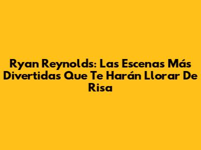 Ryan Reynolds: Las Escenas Más Divertidas Que Te Harán Llorar De Risa
