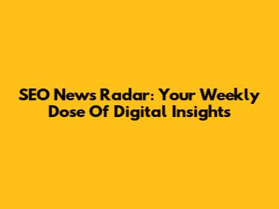 SEO News Radar: Your Weekly Dose Of Digital Insights