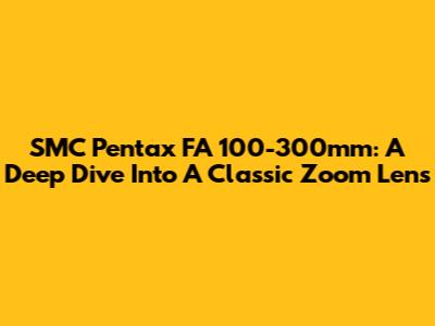 SMC Pentax FA 100-300mm: A Deep Dive Into A Classic Zoom Lens