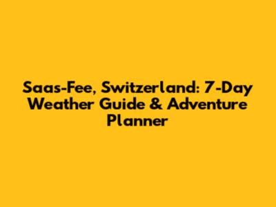 Saas-Fee, Switzerland: 7-Day Weather Guide & Adventure Planner