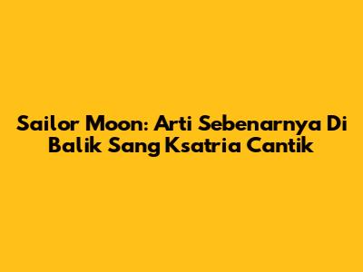 Sailor Moon: Arti Sebenarnya Di Balik Sang Ksatria Cantik